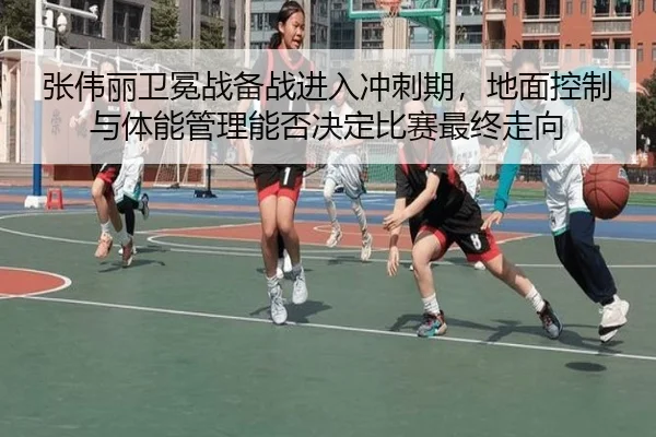 张伟丽卫冕战备战进入冲刺期，地面控制与体能管理能否决定比赛最终走向